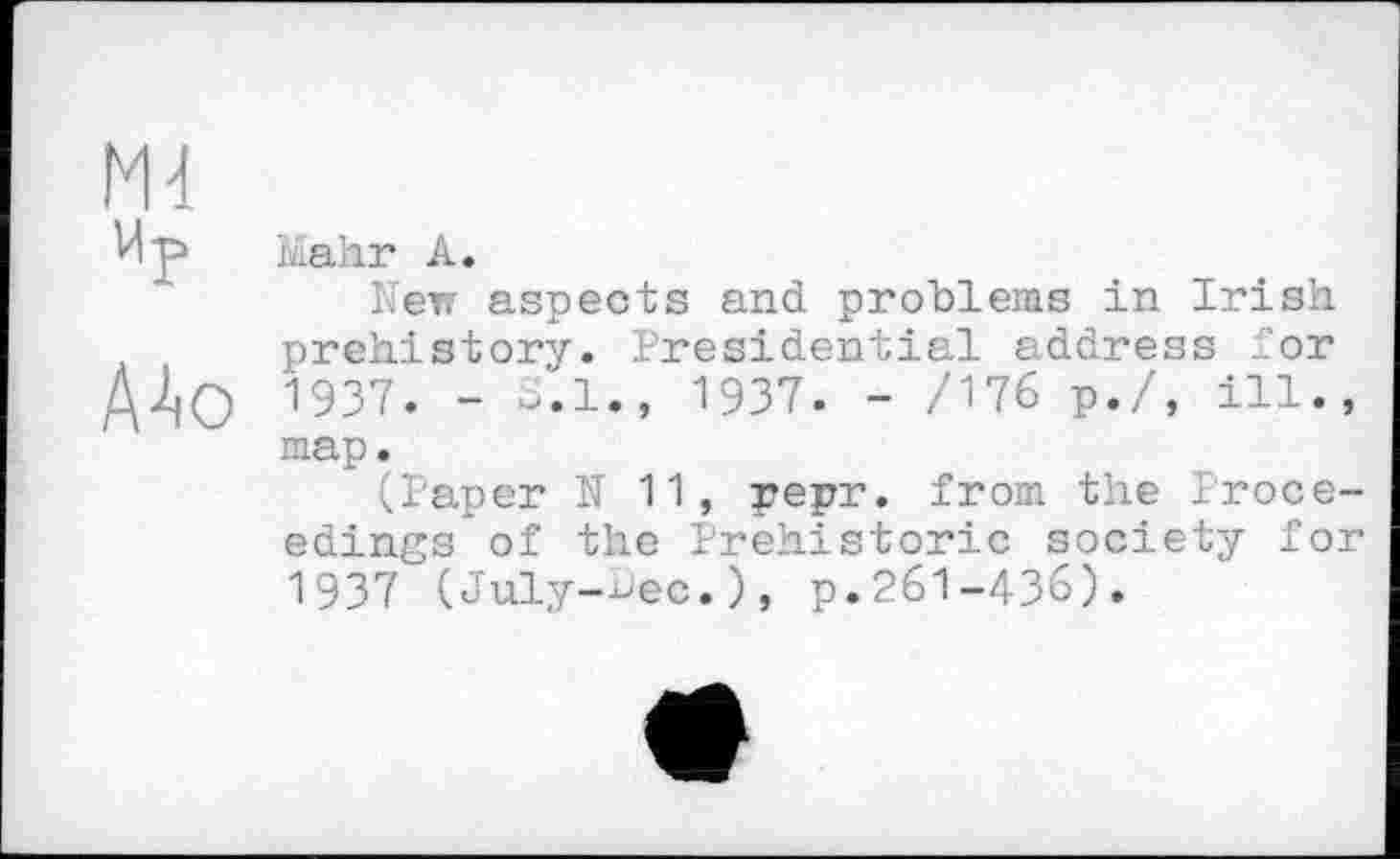 ﻿Md
VI p
AAo
Mahr A.
New aspects and problems in Irish prehistory. Presidential address for 1937. - o.l., 1937. - /176 p./, ill., map.
(laper N 11, pepr. from the Proceedings of the Prehistoric society for 1937 (July-Dec.), p.261-436).